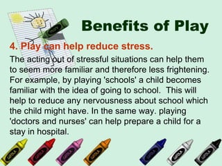 Benefits of Play
4. Play can help reduce stress.
The acting out of stressful situations can help them
to seem more familiar and therefore less frightening.
For example, by playing 'schools' a child becomes
familiar with the idea of going to school. This will
help to reduce any nervousness about school which
the child might have. In the same way. playing
'doctors and nurses' can help prepare a child for a
stay in hospital.
 