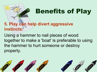 Benefits of Play
5. Play can help divert aggressive
instincts.
Using a hammer to nail pieces of wood
together to make a 'boat' is preferable to using
the hammer to hurt someone or destroy
property.
 