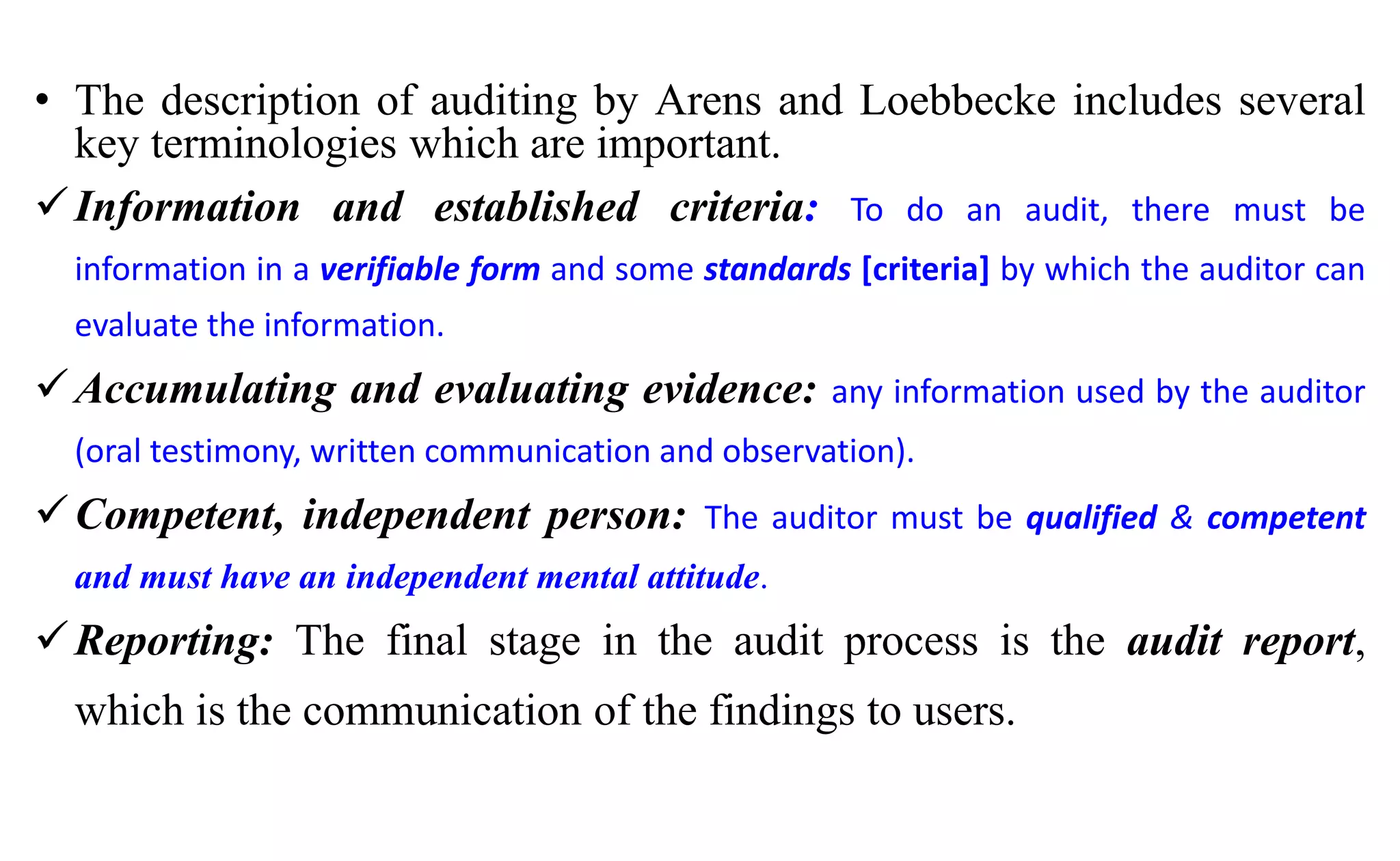 • The description of auditing by Arens and Loebbecke includes several
key terminologies which are important.
Information and established criteria: To do an audit, there must be
information in a verifiable form and some standards [criteria] by which the auditor can
evaluate the information.
Accumulating and evaluating evidence: any information used by the auditor
(oral testimony, written communication and observation).
Competent, independent person: The auditor must be qualified & competent
and must have an independent mental attitude.
Reporting: The final stage in the audit process is the audit report,
which is the communication of the findings to users.
 
