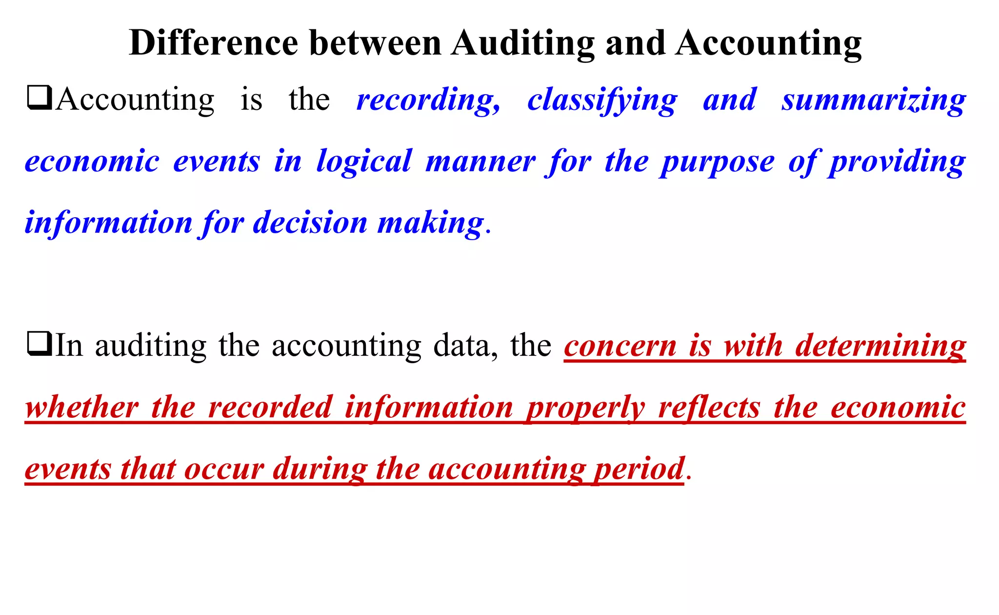 Difference between Auditing and Accounting
Accounting is the recording, classifying and summarizing
economic events in logical manner for the purpose of providing
information for decision making.
In auditing the accounting data, the concern is with determining
whether the recorded information properly reflects the economic
events that occur during the accounting period.
 