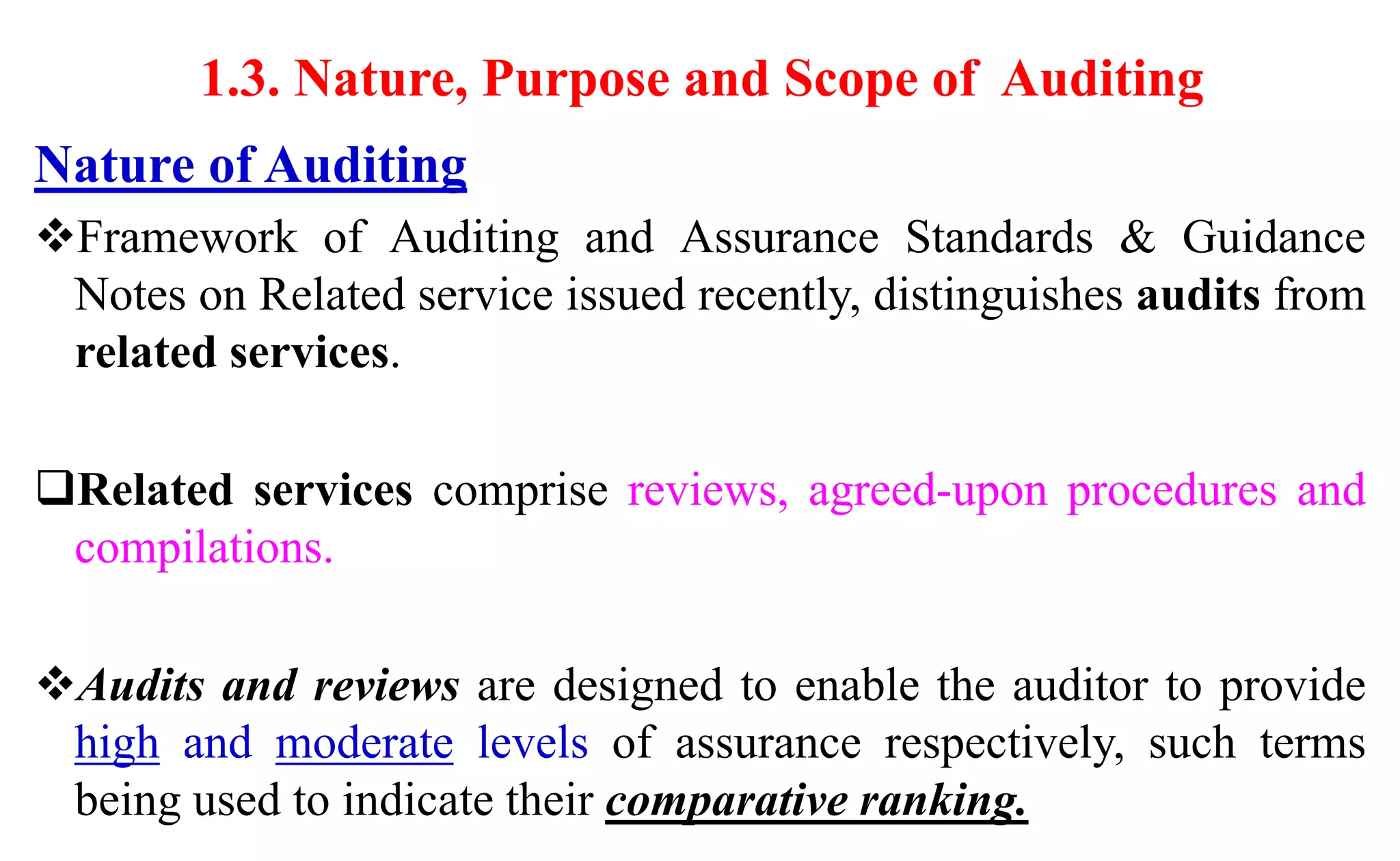 1.3. Nature, Purpose and Scope of Auditing
Nature of Auditing
Framework of Auditing and Assurance Standards & Guidance
Notes on Related service issued recently, distinguishes audits from
related services.
Related services comprise reviews, agreed-upon procedures and
compilations.
Audits and reviews are designed to enable the auditor to provide
high and moderate levels of assurance respectively, such terms
being used to indicate their comparative ranking.
 