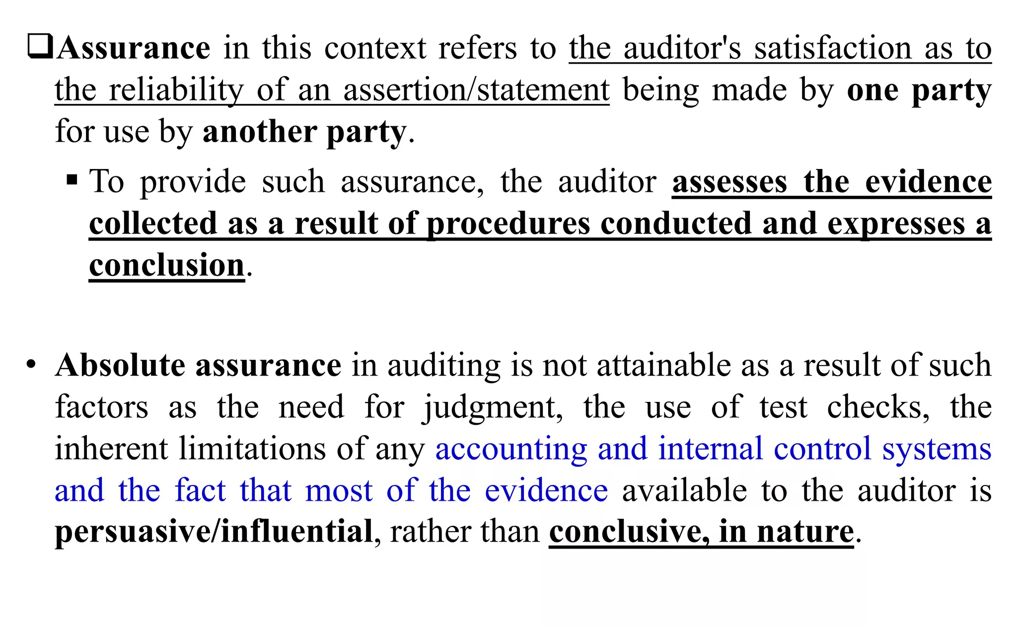 Assurance in this context refers to the auditor's satisfaction as to
the reliability of an assertion/statement being made by one party
for use by another party.
 To provide such assurance, the auditor assesses the evidence
collected as a result of procedures conducted and expresses a
conclusion.
• Absolute assurance in auditing is not attainable as a result of such
factors as the need for judgment, the use of test checks, the
inherent limitations of any accounting and internal control systems
and the fact that most of the evidence available to the auditor is
persuasive/influential, rather than conclusive, in nature.
 