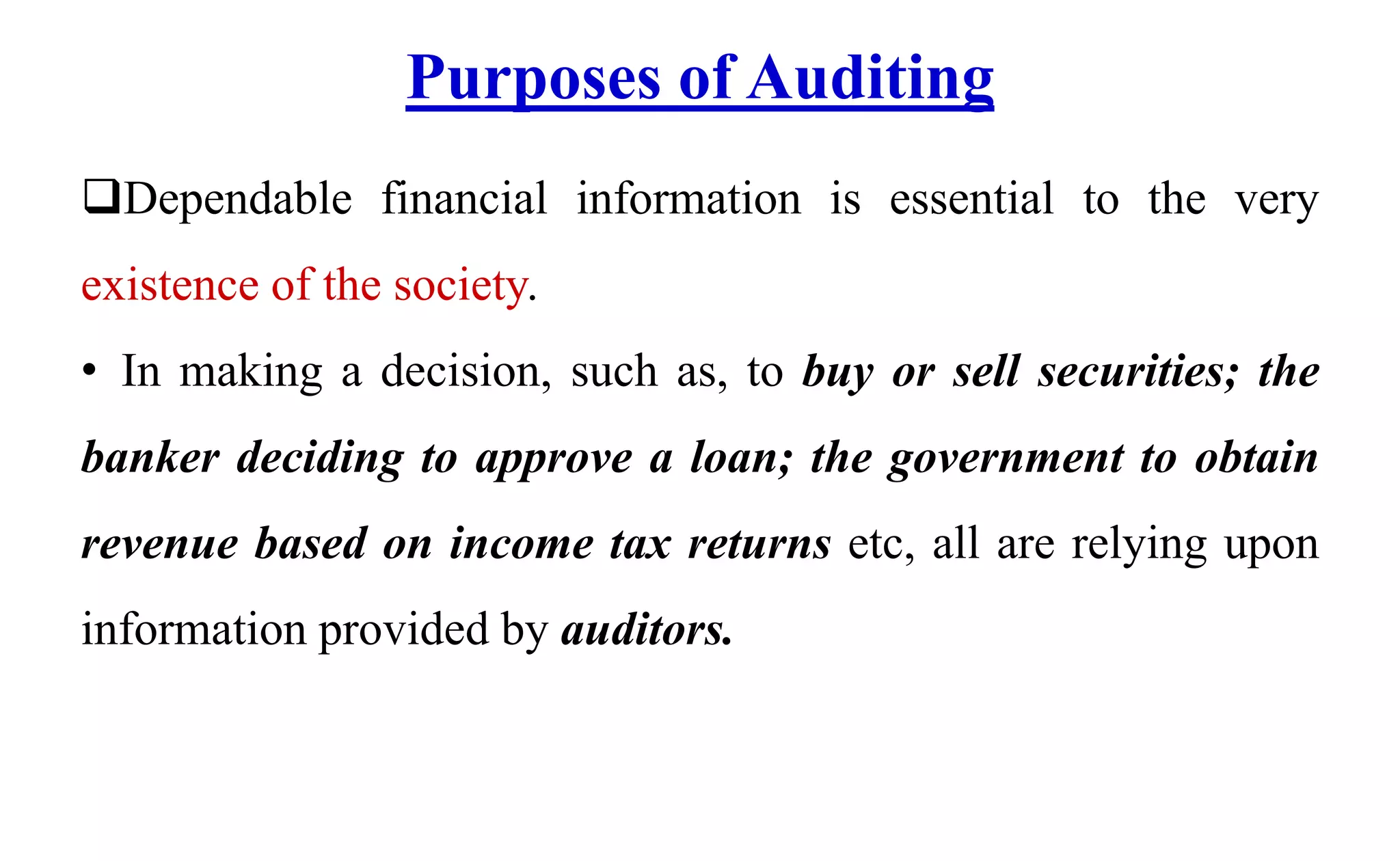Purposes of Auditing
Dependable financial information is essential to the very
existence of the society.
• In making a decision, such as, to buy or sell securities; the
banker deciding to approve a loan; the government to obtain
revenue based on income tax returns etc, all are relying upon
information provided by auditors.
 