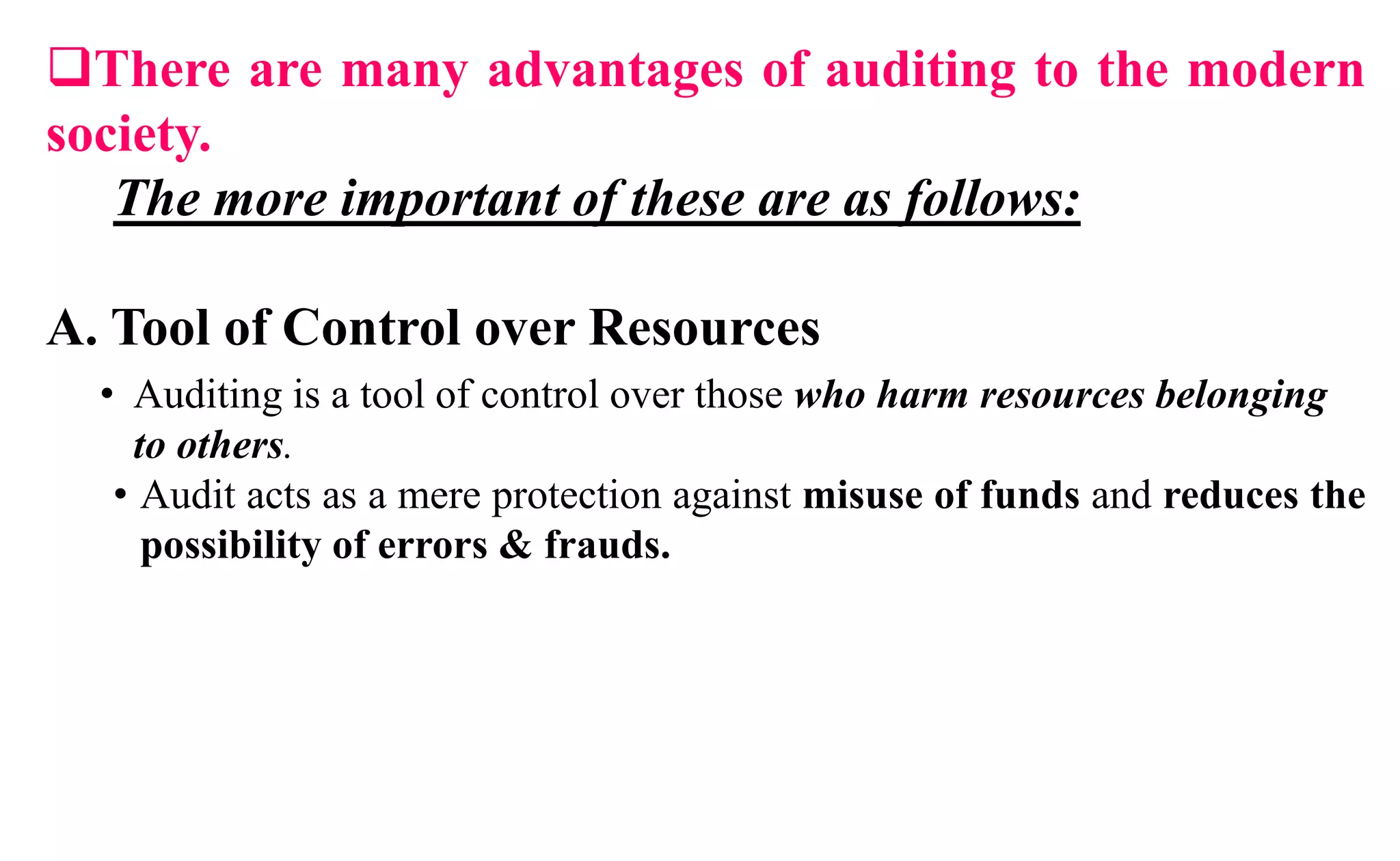 There are many advantages of auditing to the modern
society.
The more important of these are as follows:
A. Tool of Control over Resources
• Auditing is a tool of control over those who harm resources belonging
to others.
• Audit acts as a mere protection against misuse of funds and reduces the
possibility of errors & frauds.
 
