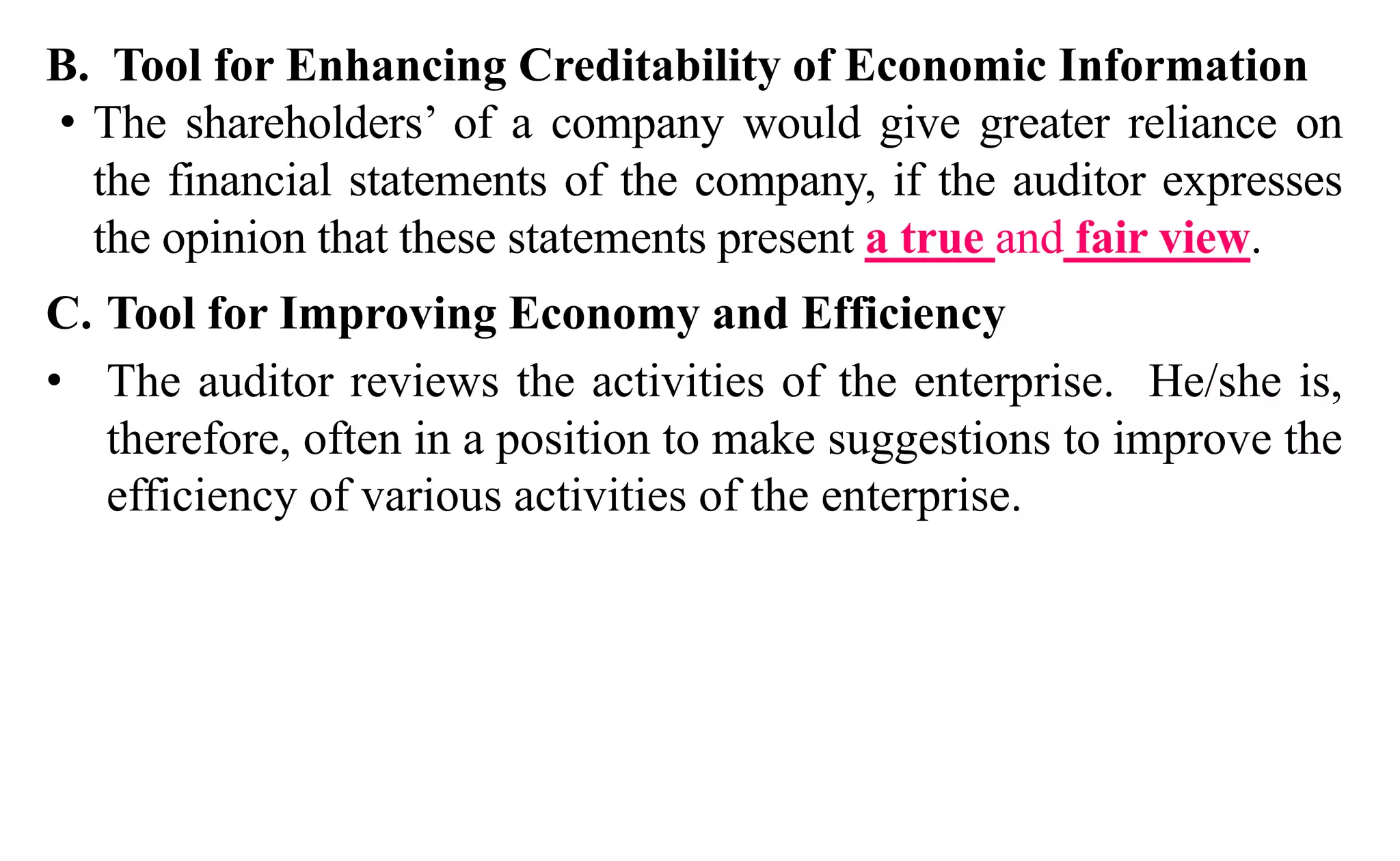 B. Tool for Enhancing Creditability of Economic Information
• The shareholders’ of a company would give greater reliance on
the financial statements of the company, if the auditor expresses
the opinion that these statements present a true and fair view.
C. Tool for Improving Economy and Efficiency
• The auditor reviews the activities of the enterprise. He/she is,
therefore, often in a position to make suggestions to improve the
efficiency of various activities of the enterprise.
 