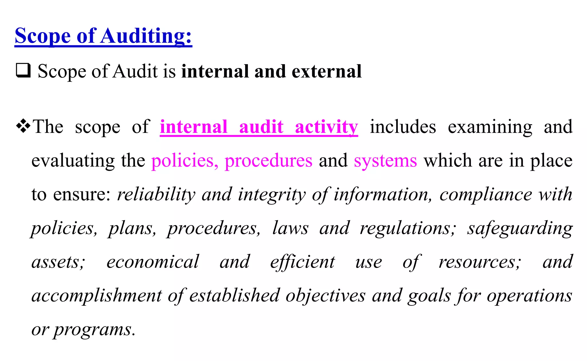 Scope of Auditing:
 Scope of Audit is internal and external
The scope of internal audit activity includes examining and
evaluating the policies, procedures and systems which are in place
to ensure: reliability and integrity of information, compliance with
policies, plans, procedures, laws and regulations; safeguarding
assets; economical and efficient use of resources; and
accomplishment of established objectives and goals for operations
or programs.
 
