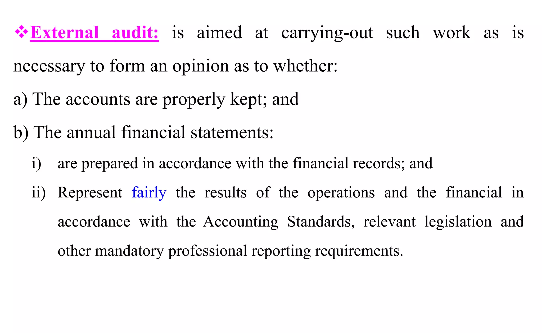 External audit: is aimed at carrying-out such work as is
necessary to form an opinion as to whether:
a) The accounts are properly kept; and
b) The annual financial statements:
i) are prepared in accordance with the financial records; and
ii) Represent fairly the results of the operations and the financial in
accordance with the Accounting Standards, relevant legislation and
other mandatory professional reporting requirements.
 