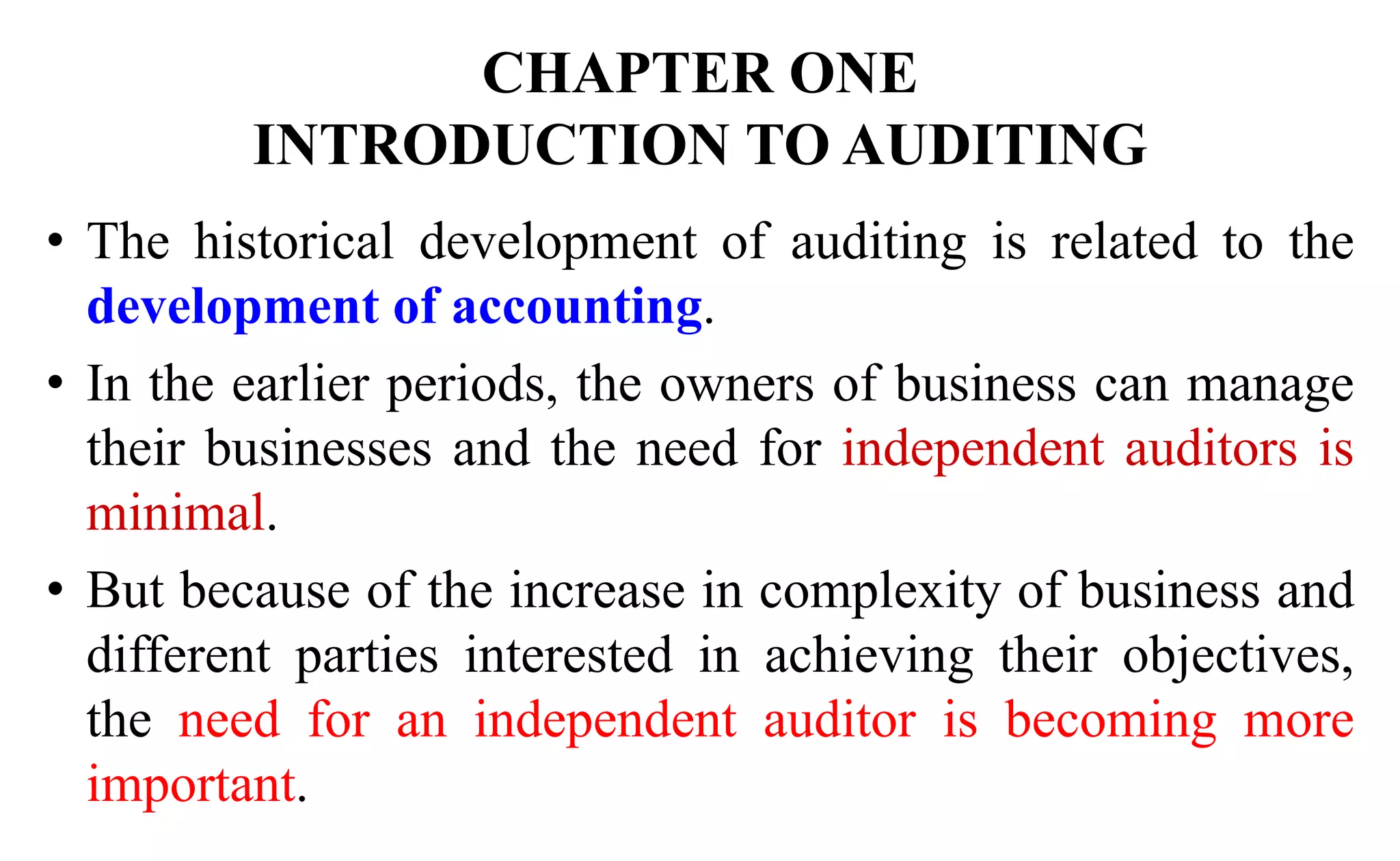 CHAPTER ONE
INTRODUCTION TO AUDITING
• The historical development of auditing is related to the
development of accounting.
• In the earlier periods, the owners of business can manage
their businesses and the need for independent auditors is
minimal.
• But because of the increase in complexity of business and
different parties interested in achieving their objectives,
the need for an independent auditor is becoming more
important.
 