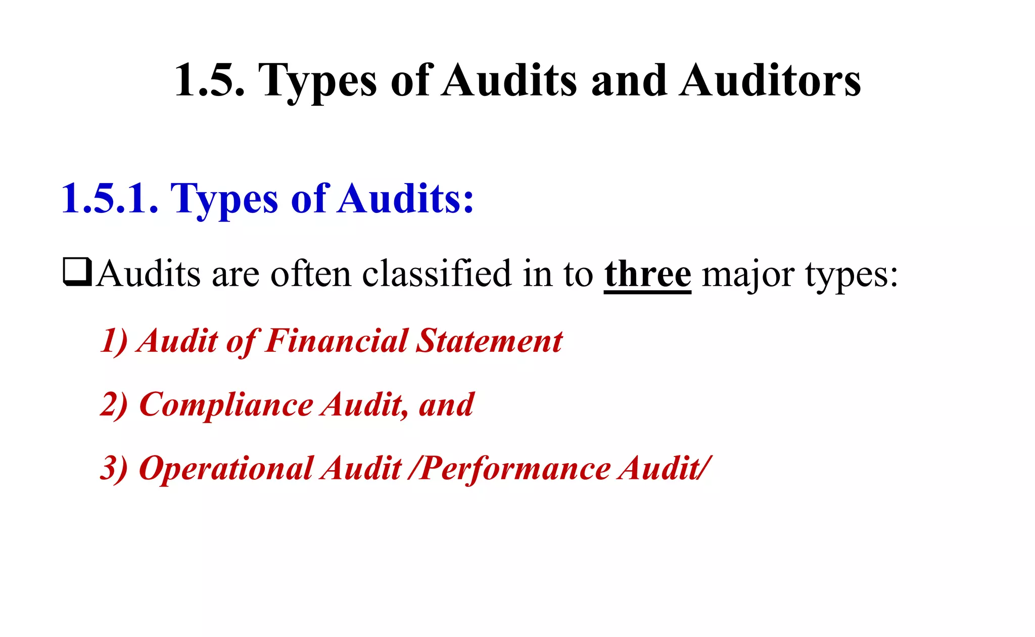 1.5. Types of Audits and Auditors
1.5.1. Types of Audits:
Audits are often classified in to three major types:
1) Audit of Financial Statement
2) Compliance Audit, and
3) Operational Audit /Performance Audit/
 