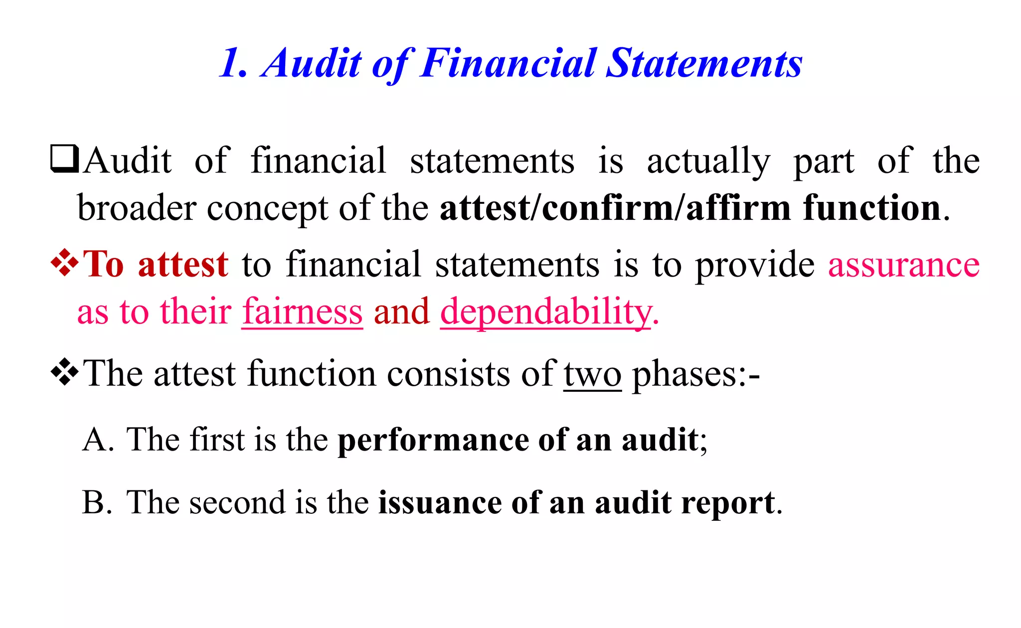 1. Audit of Financial Statements
Audit of financial statements is actually part of the
broader concept of the attest/confirm/affirm function.
To attest to financial statements is to provide assurance
as to their fairness and dependability.
The attest function consists of two phases:-
A. The first is the performance of an audit;
B. The second is the issuance of an audit report.
 