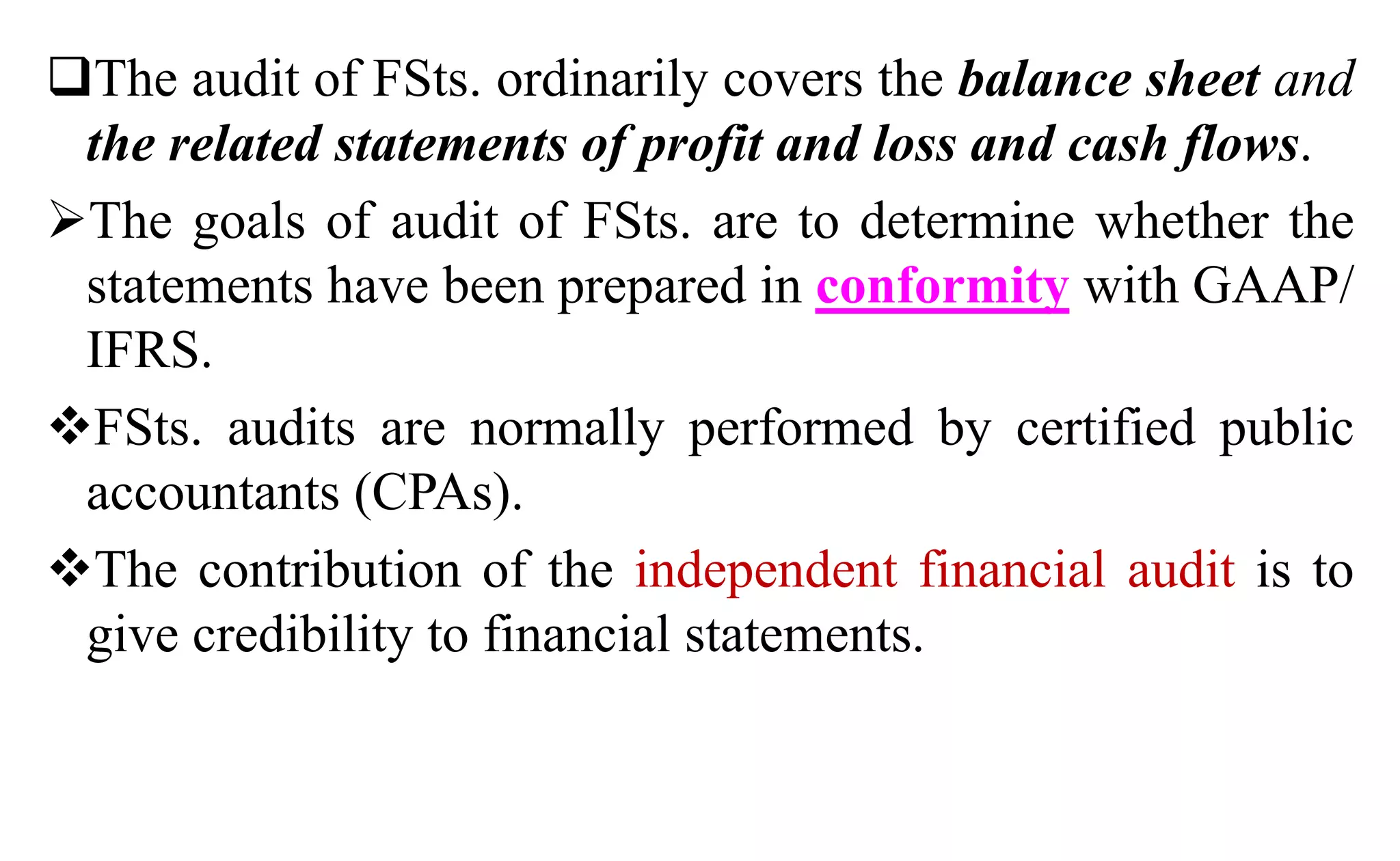 The audit of FSts. ordinarily covers the balance sheet and
the related statements of profit and loss and cash flows.
The goals of audit of FSts. are to determine whether the
statements have been prepared in conformity with GAAP/
IFRS.
FSts. audits are normally performed by certified public
accountants (CPAs).
The contribution of the independent financial audit is to
give credibility to financial statements.
 