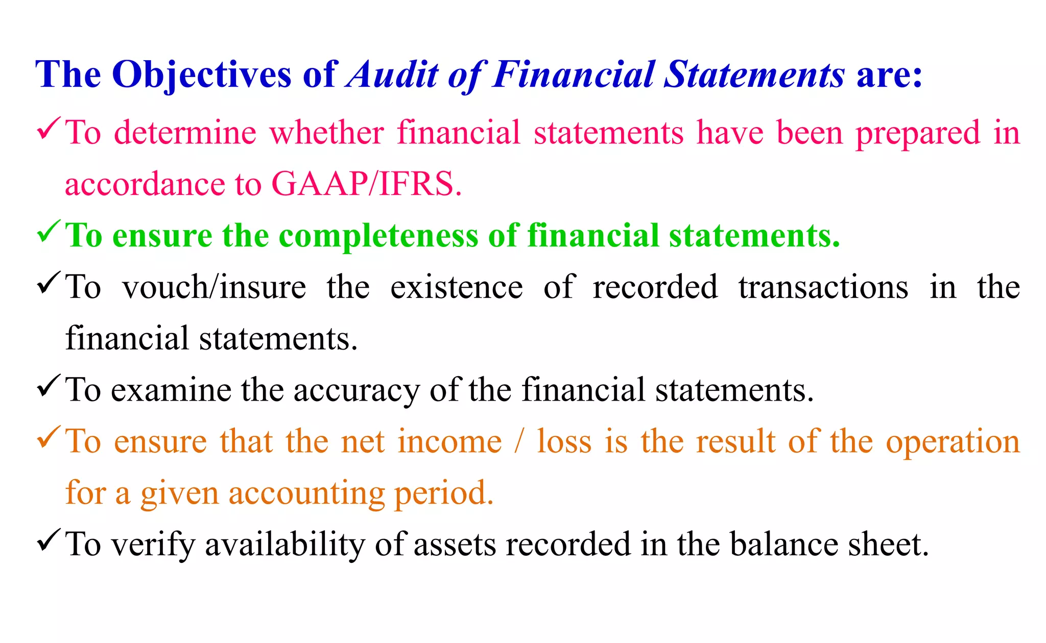 The Objectives of Audit of Financial Statements are:
To determine whether financial statements have been prepared in
accordance to GAAP/IFRS.
To ensure the completeness of financial statements.
To vouch/insure the existence of recorded transactions in the
financial statements.
To examine the accuracy of the financial statements.
To ensure that the net income / loss is the result of the operation
for a given accounting period.
To verify availability of assets recorded in the balance sheet.
 