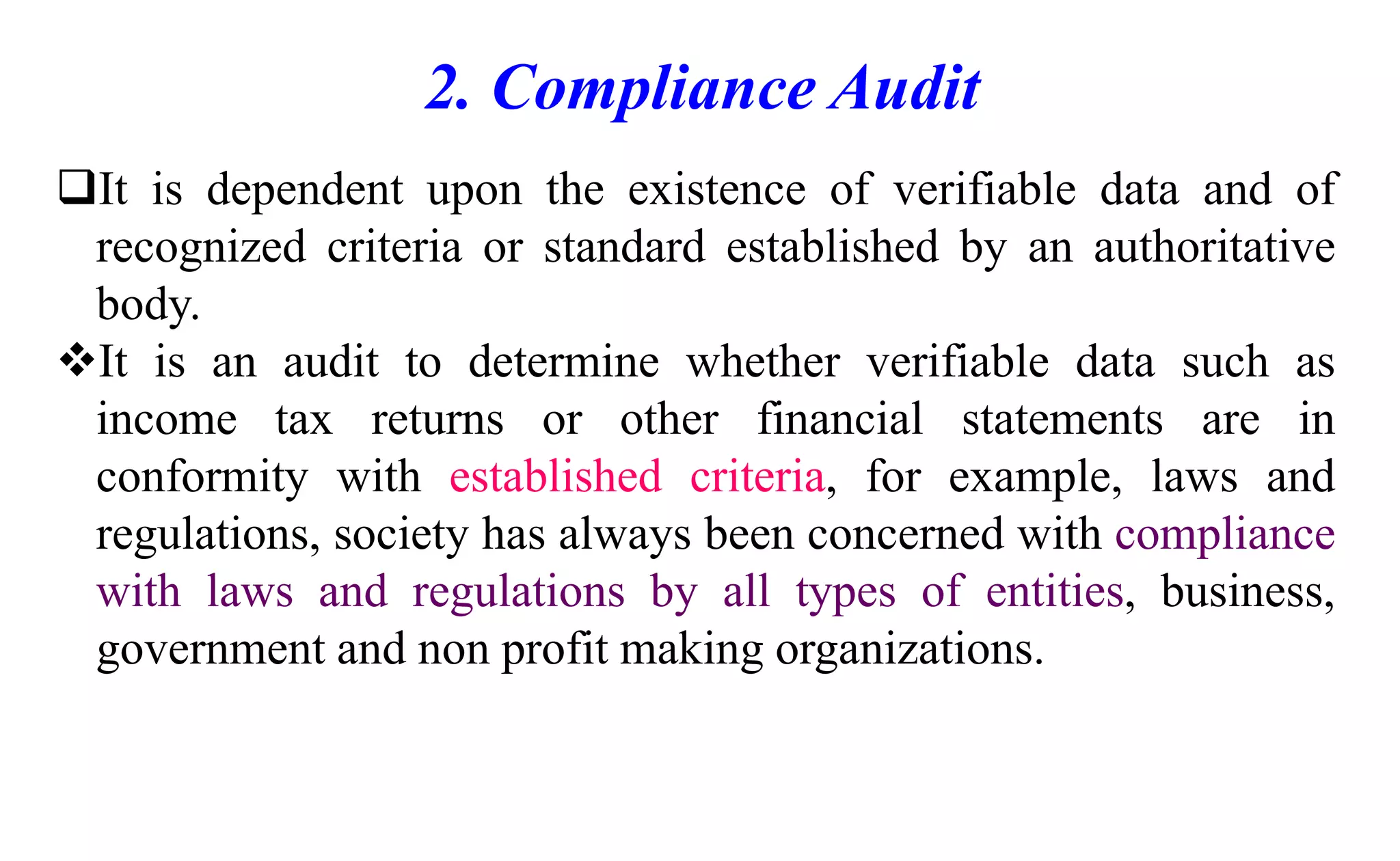2. Compliance Audit
It is dependent upon the existence of verifiable data and of
recognized criteria or standard established by an authoritative
body.
It is an audit to determine whether verifiable data such as
income tax returns or other financial statements are in
conformity with established criteria, for example, laws and
regulations, society has always been concerned with compliance
with laws and regulations by all types of entities, business,
government and non profit making organizations.
 