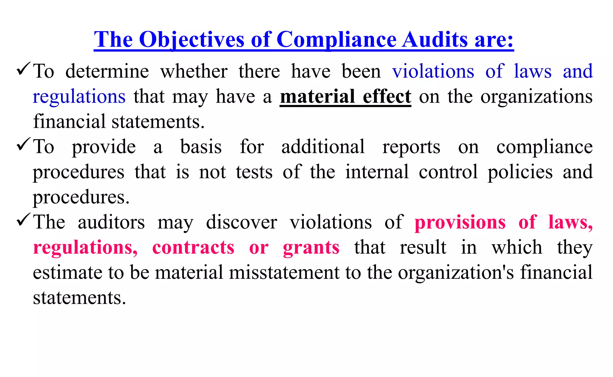 The Objectives of Compliance Audits are:
To determine whether there have been violations of laws and
regulations that may have a material effect on the organizations
financial statements.
To provide a basis for additional reports on compliance
procedures that is not tests of the internal control policies and
procedures.
The auditors may discover violations of provisions of laws,
regulations, contracts or grants that result in which they
estimate to be material misstatement to the organization's financial
statements.
 