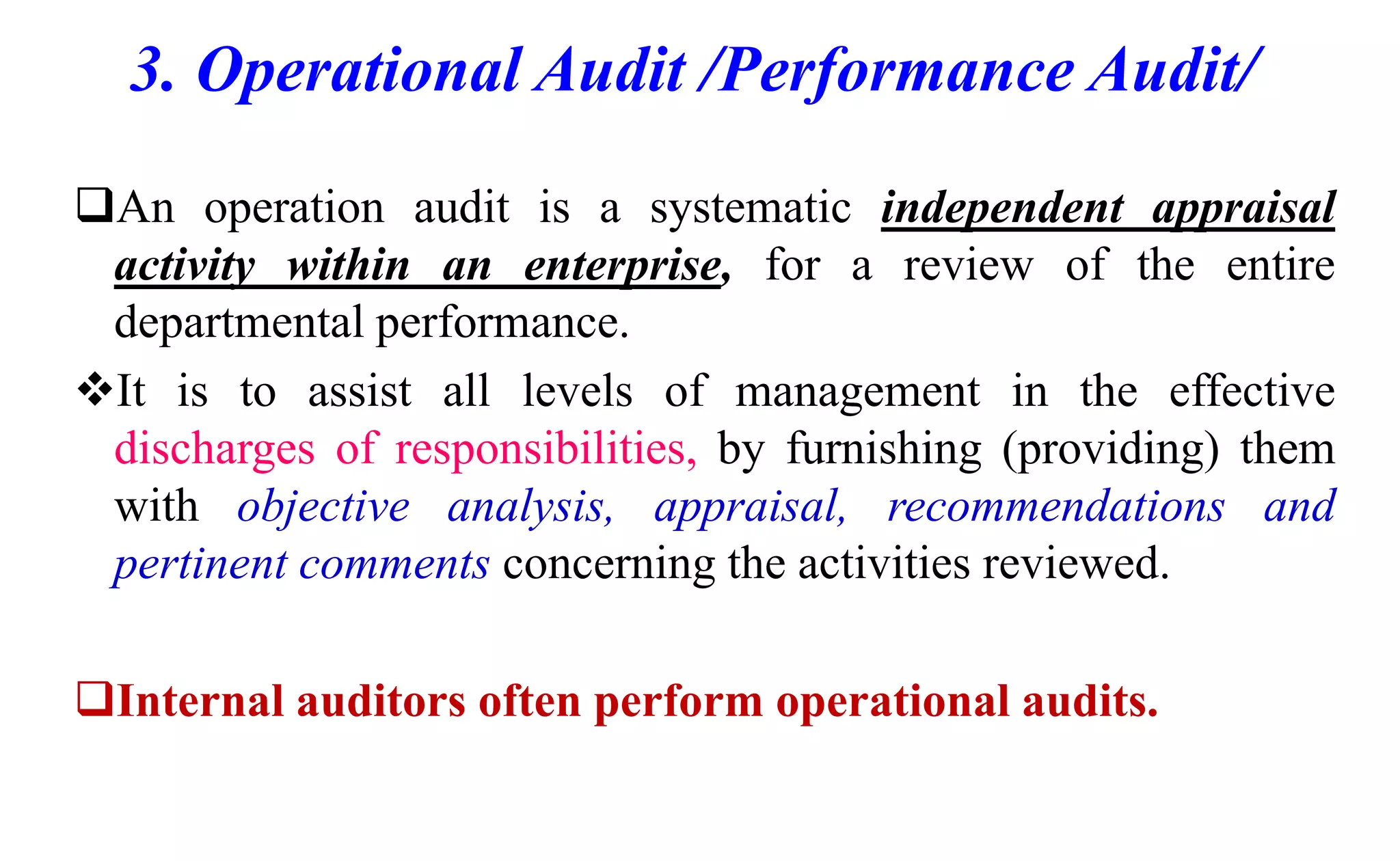 3. Operational Audit /Performance Audit/
An operation audit is a systematic independent appraisal
activity within an enterprise, for a review of the entire
departmental performance.
It is to assist all levels of management in the effective
discharges of responsibilities, by furnishing (providing) them
with objective analysis, appraisal, recommendations and
pertinent comments concerning the activities reviewed.
Internal auditors often perform operational audits.
 