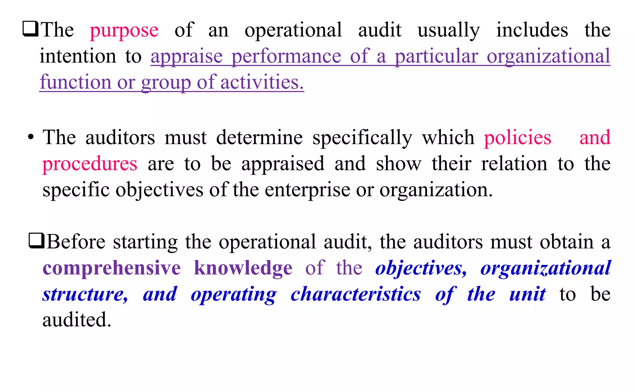The purpose of an operational audit usually includes the
intention to appraise performance of a particular organizational
function or group of activities.
• The auditors must determine specifically which policies and
procedures are to be appraised and show their relation to the
specific objectives of the enterprise or organization.
Before starting the operational audit, the auditors must obtain a
comprehensive knowledge of the objectives, organizational
structure, and operating characteristics of the unit to be
audited.
 