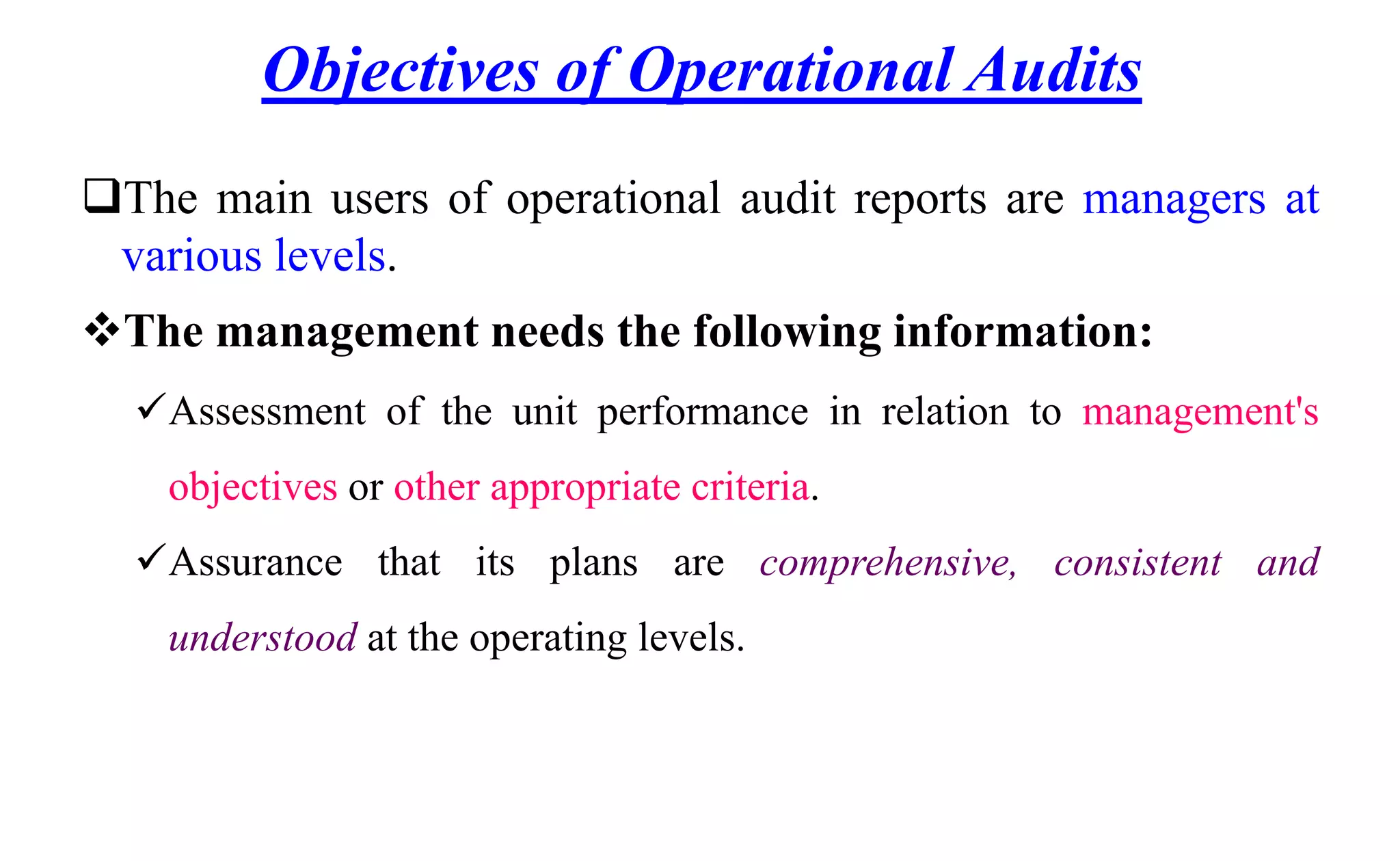 Objectives of Operational Audits
The main users of operational audit reports are managers at
various levels.
The management needs the following information:
Assessment of the unit performance in relation to management's
objectives or other appropriate criteria.
Assurance that its plans are comprehensive, consistent and
understood at the operating levels.
 