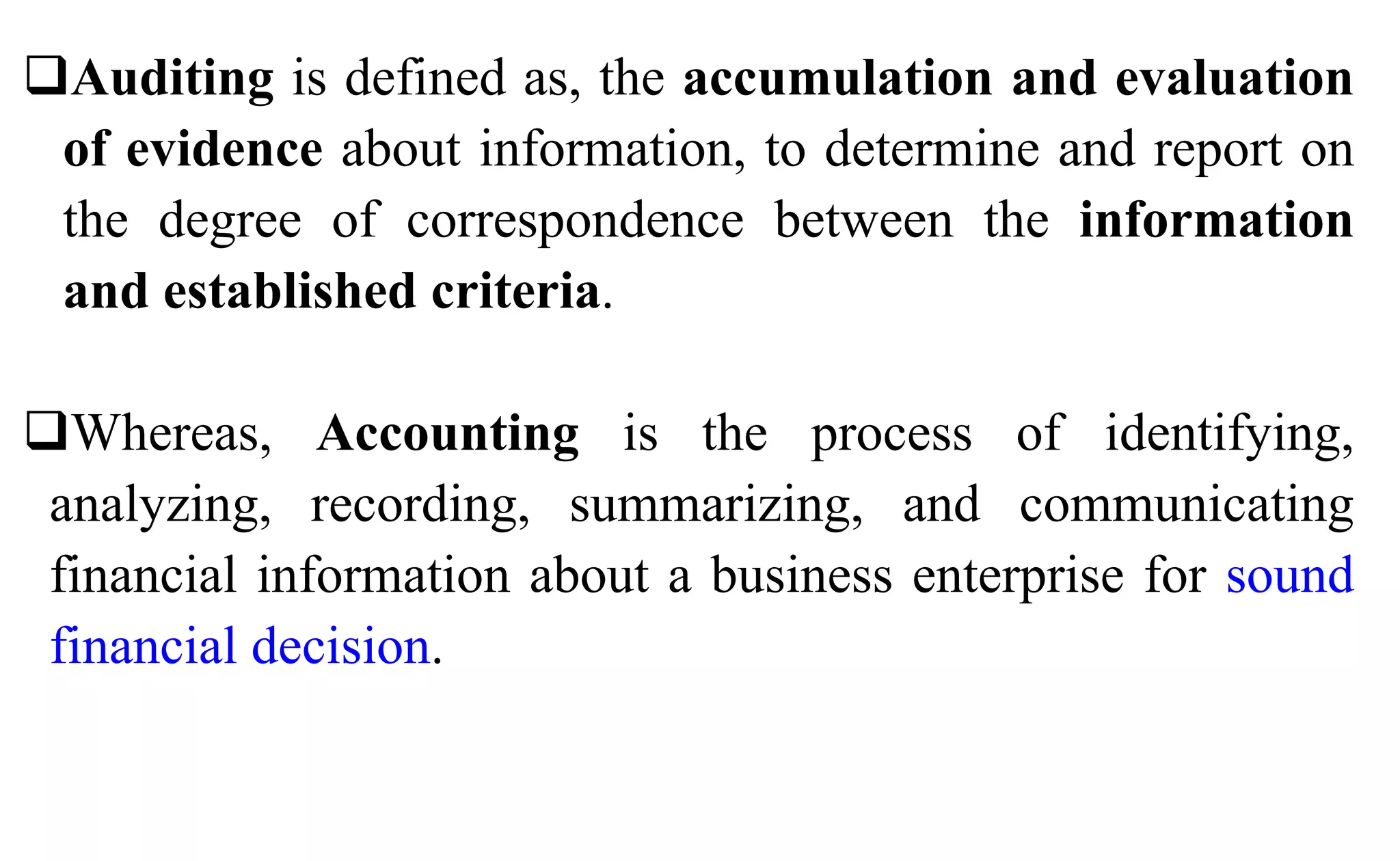 Auditing is defined as, the accumulation and evaluation
of evidence about information, to determine and report on
the degree of correspondence between the information
and established criteria.
Whereas, Accounting is the process of identifying,
analyzing, recording, summarizing, and communicating
financial information about a business enterprise for sound
financial decision.
 