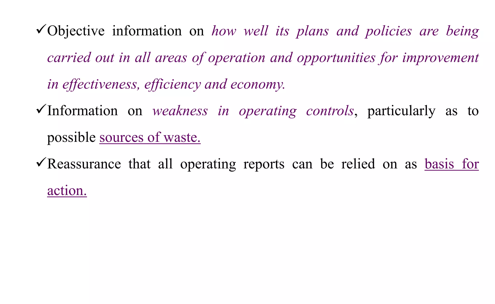 Objective information on how well its plans and policies are being
carried out in all areas of operation and opportunities for improvement
in effectiveness, efficiency and economy.
Information on weakness in operating controls, particularly as to
possible sources of waste.
Reassurance that all operating reports can be relied on as basis for
action.
 