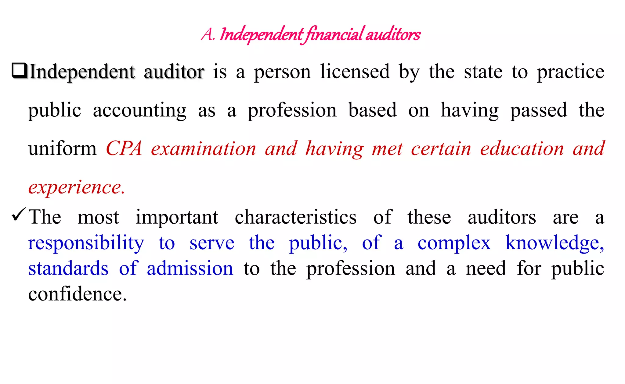 A. Independent financial auditors
Independent auditor is a person licensed by the state to practice
public accounting as a profession based on having passed the
uniform CPA examination and having met certain education and
experience.
The most important characteristics of these auditors are a
responsibility to serve the public, of a complex knowledge,
standards of admission to the profession and a need for public
confidence.
 