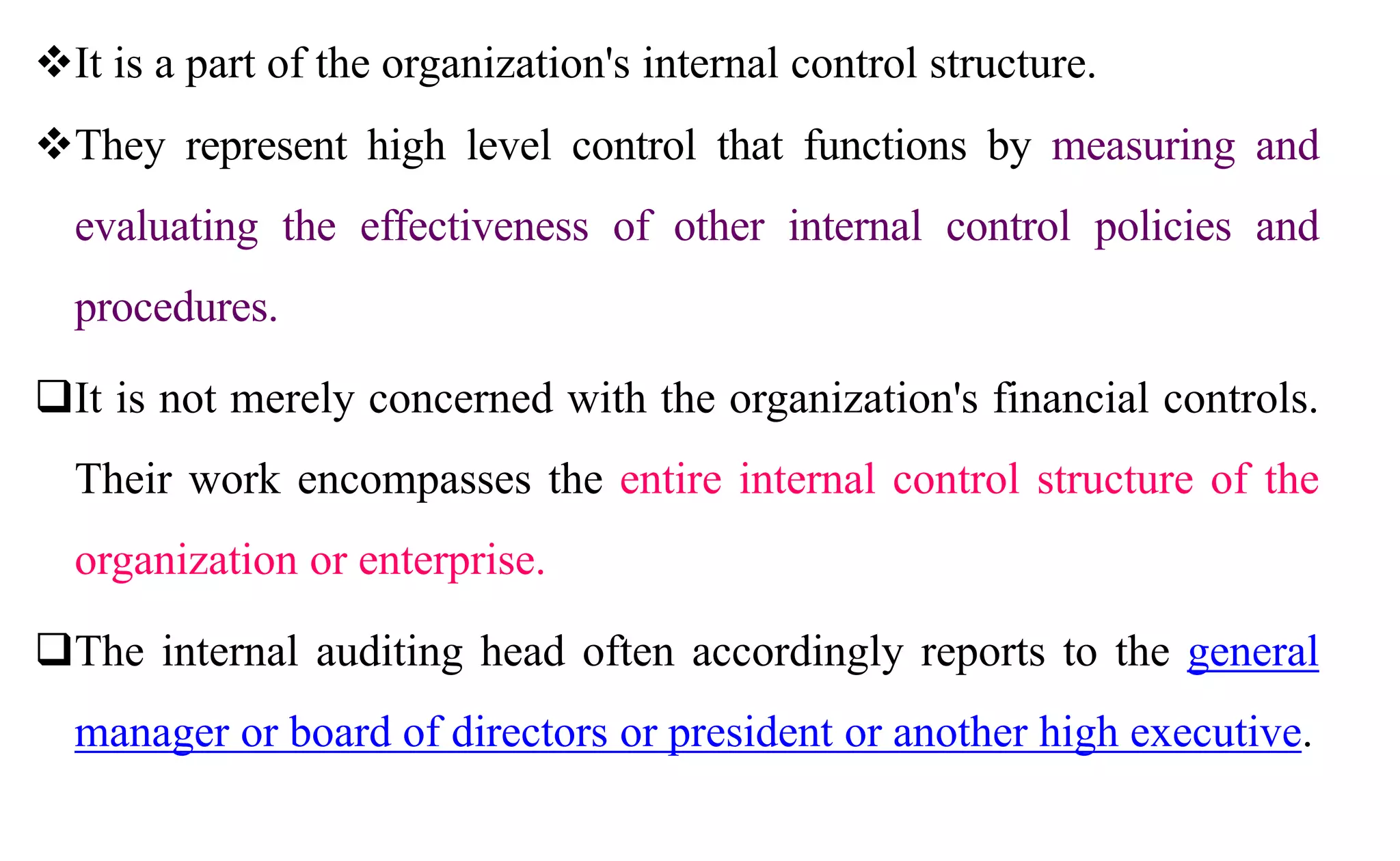 It is a part of the organization's internal control structure.
They represent high level control that functions by measuring and
evaluating the effectiveness of other internal control policies and
procedures.
It is not merely concerned with the organization's financial controls.
Their work encompasses the entire internal control structure of the
organization or enterprise.
The internal auditing head often accordingly reports to the general
manager or board of directors or president or another high executive.
 