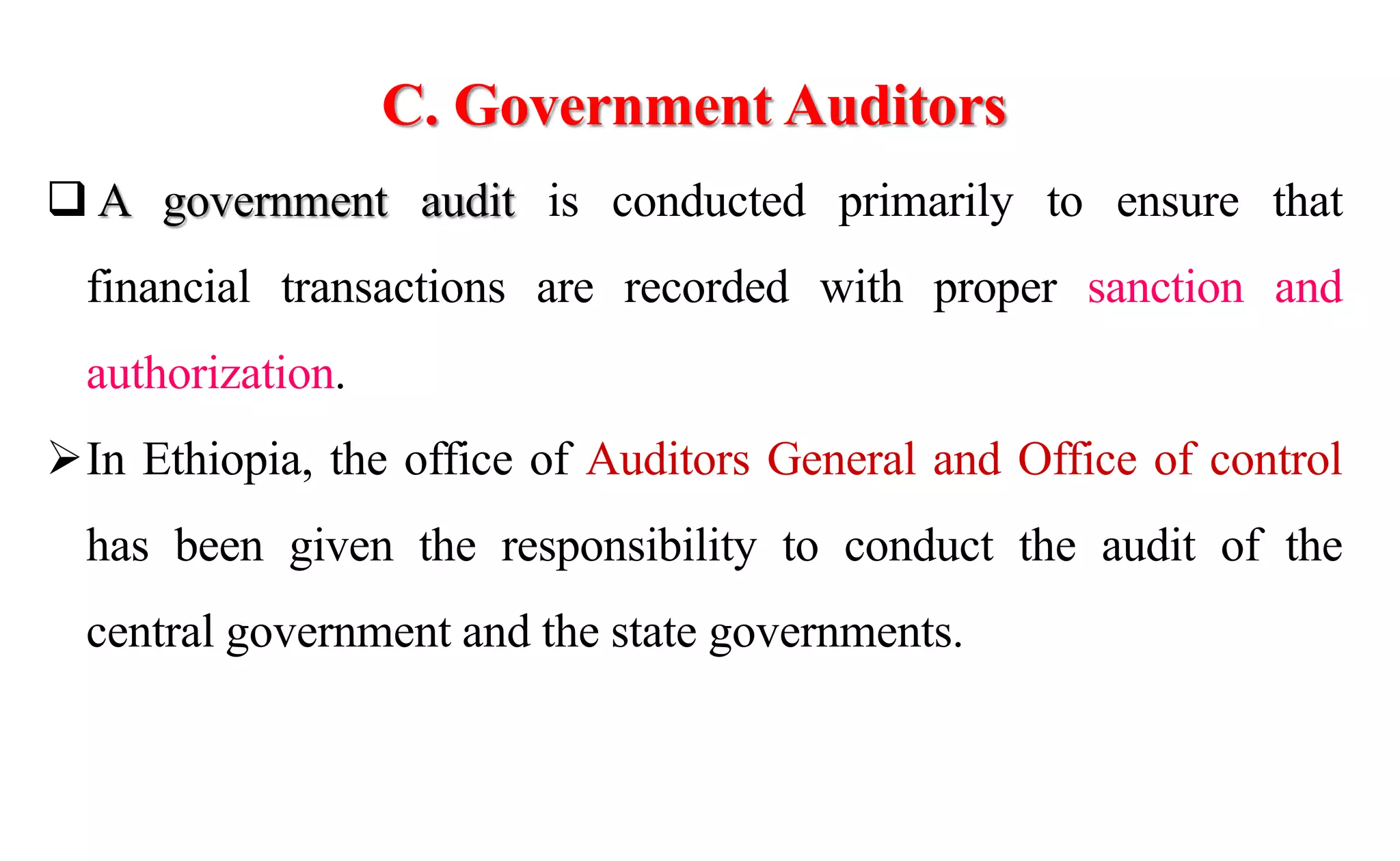 C. Government Auditors
 A government audit is conducted primarily to ensure that
financial transactions are recorded with proper sanction and
authorization.
In Ethiopia, the office of Auditors General and Office of control
has been given the responsibility to conduct the audit of the
central government and the state governments.
 