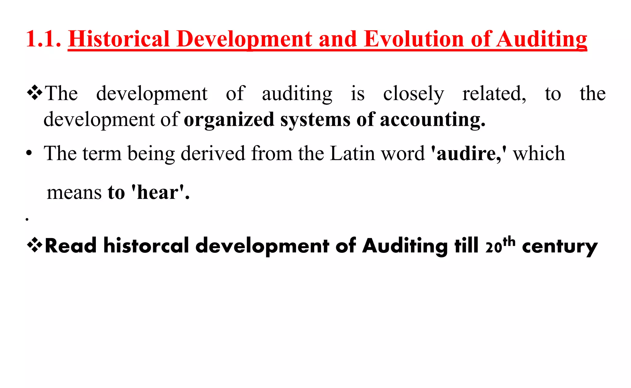 1.1. Historical Development and Evolution of Auditing
The development of auditing is closely related, to the
development of organized systems of accounting.
• The term being derived from the Latin word 'audire,' which
means to 'hear'.
•
Read historcal development of Auditing till 20th century
 