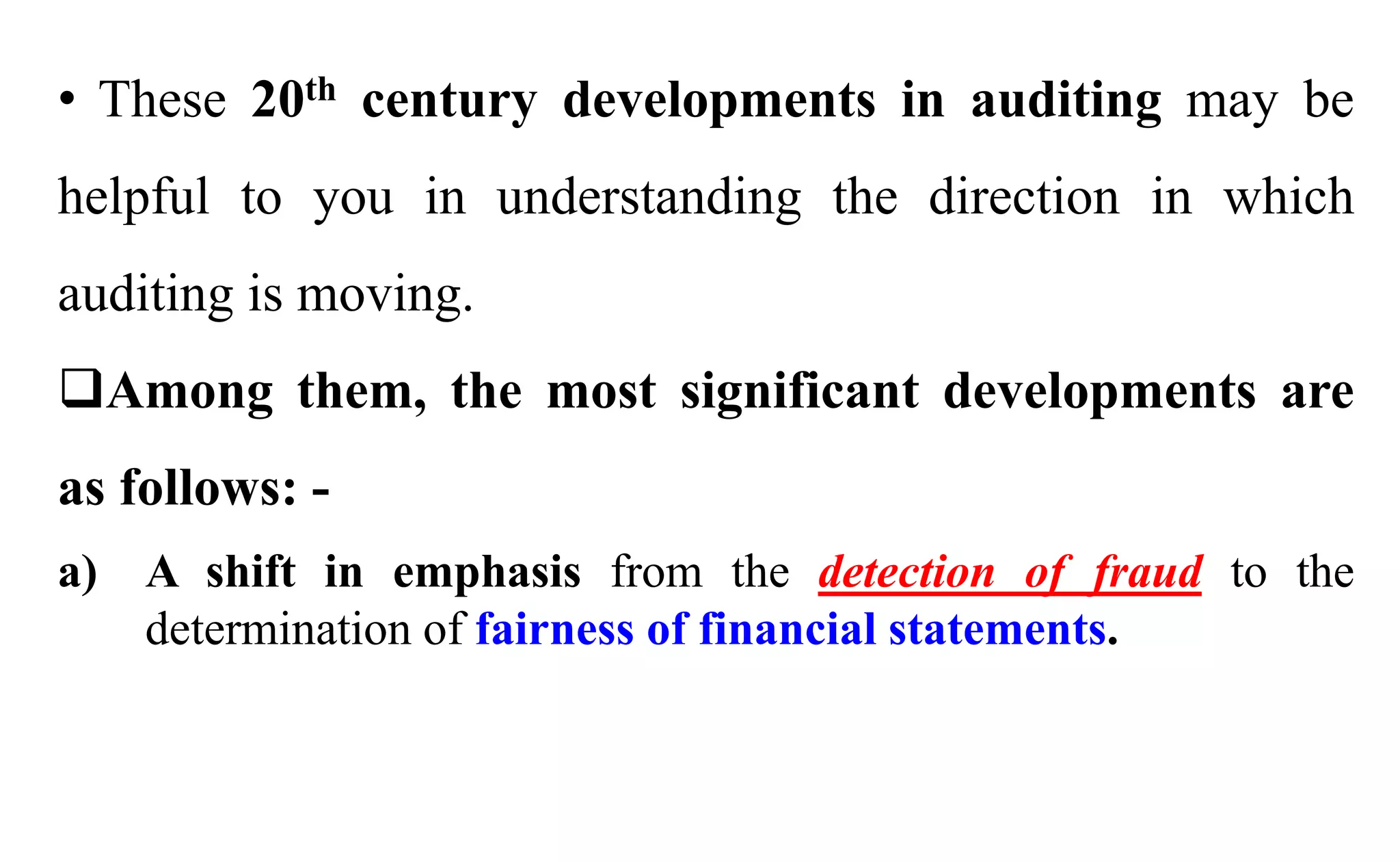 • These 20th century developments in auditing may be
helpful to you in understanding the direction in which
auditing is moving.
Among them, the most significant developments are
as follows: -
a) A shift in emphasis from the detection of fraud to the
determination of fairness of financial statements.
 