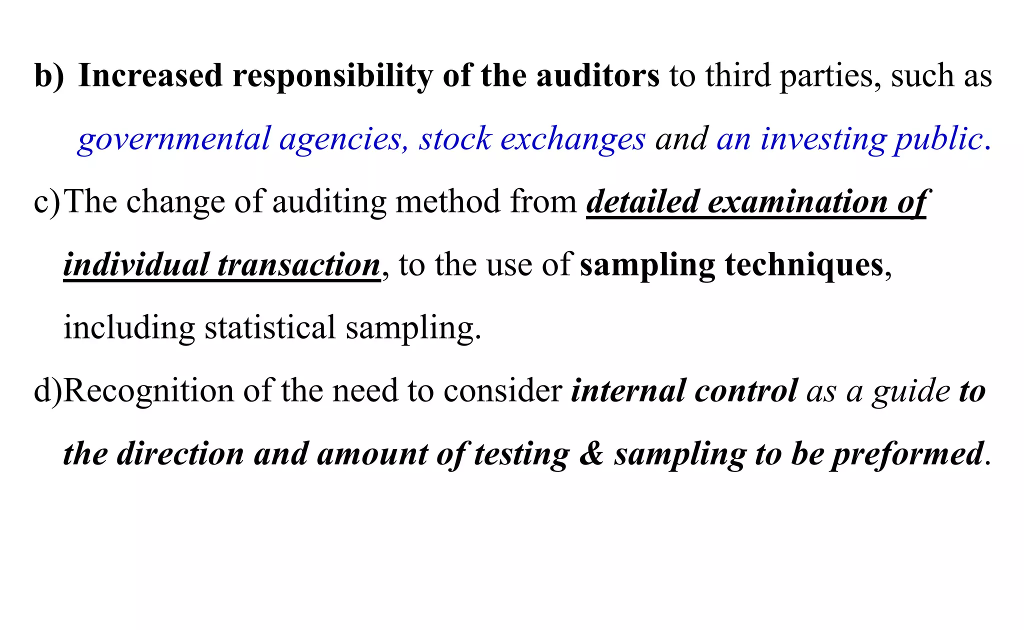 b) Increased responsibility of the auditors to third parties, such as
governmental agencies, stock exchanges and an investing public.
c)The change of auditing method from detailed examination of
individual transaction, to the use of sampling techniques,
including statistical sampling.
d)Recognition of the need to consider internal control as a guide to
the direction and amount of testing & sampling to be preformed.
 