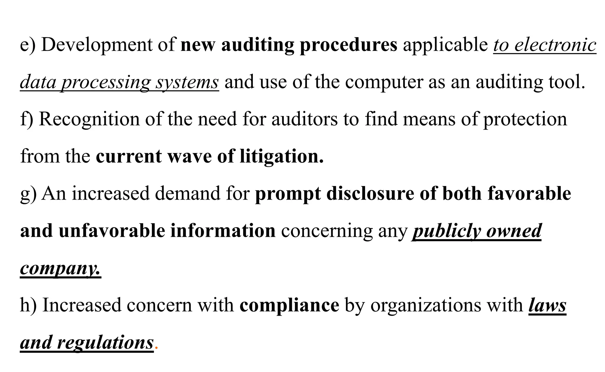 e) Development of new auditing procedures applicable to electronic
data processing systems and use of the computer as an auditing tool.
f) Recognition of the need for auditors to find means of protection
from the current wave of litigation.
g) An increased demand for prompt disclosure of both favorable
and unfavorable information concerning any publicly owned
company.
h) Increased concern with compliance by organizations with laws
and regulations.
 