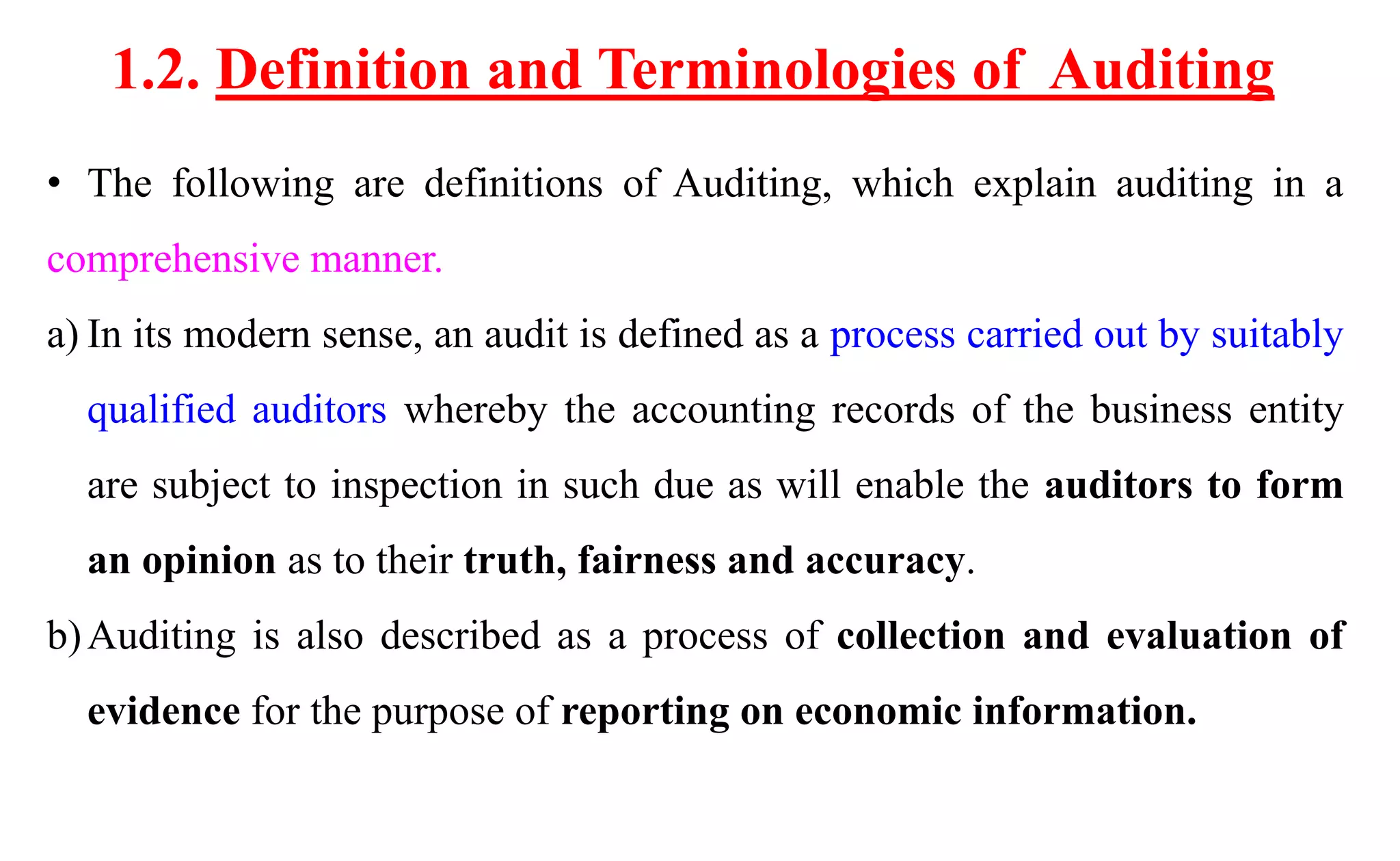 1.2. Definition and Terminologies of Auditing
• The following are definitions of Auditing, which explain auditing in a
comprehensive manner.
a) In its modern sense, an audit is defined as a process carried out by suitably
qualified auditors whereby the accounting records of the business entity
are subject to inspection in such due as will enable the auditors to form
an opinion as to their truth, fairness and accuracy.
b)Auditing is also described as a process of collection and evaluation of
evidence for the purpose of reporting on economic information.
 