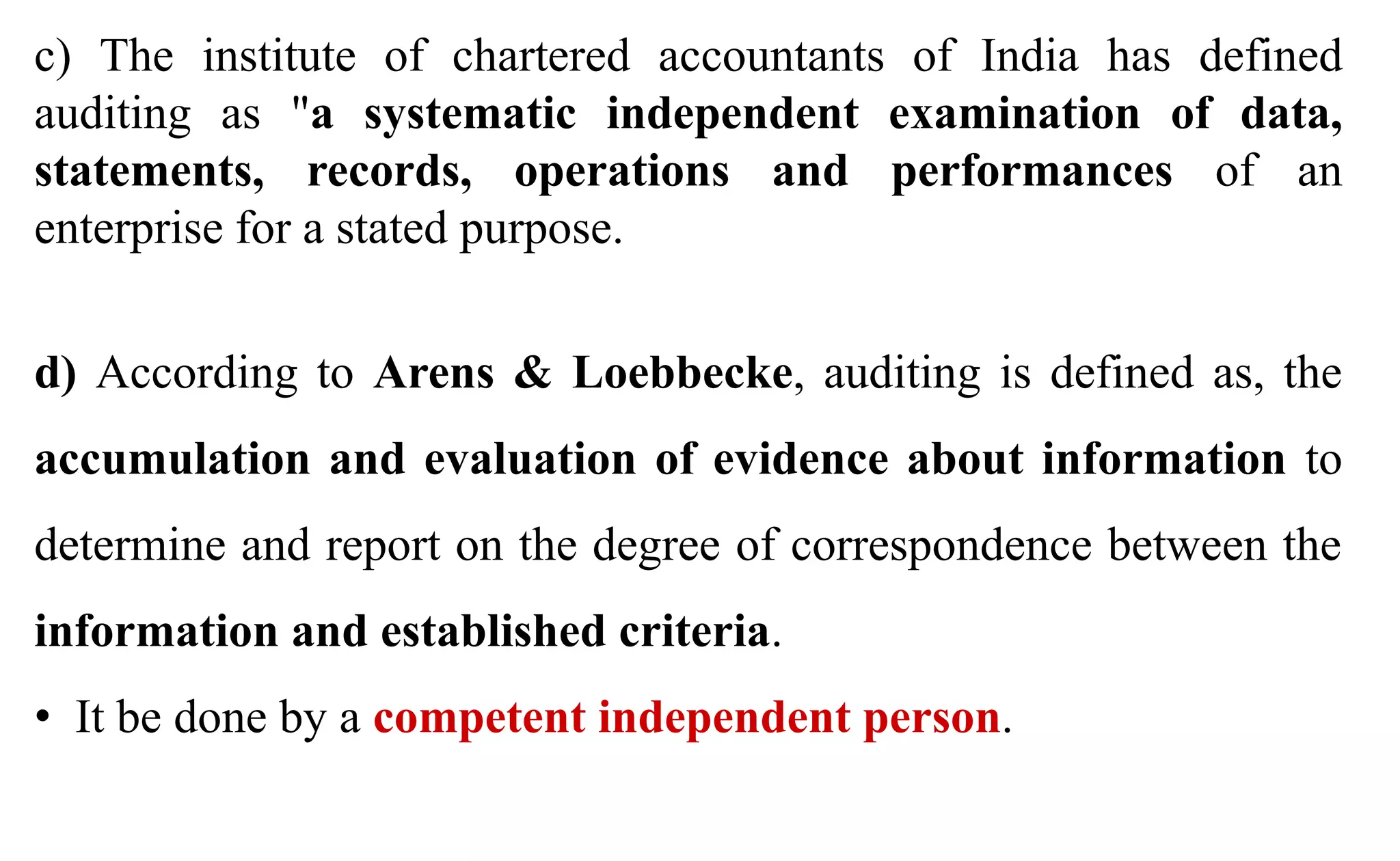 c) The institute of chartered accountants of India has defined
auditing as "a systematic independent examination of data,
statements, records, operations and performances of an
enterprise for a stated purpose.
d) According to Arens & Loebbecke, auditing is defined as, the
accumulation and evaluation of evidence about information to
determine and report on the degree of correspondence between the
information and established criteria.
• It be done by a competent independent person.
 