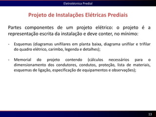 Projeto de Instalações Elétricas Prediais
Eletrotécnica Predial
13
Partes componentes de um projeto elétrico: o projeto é a
representação escrita da instalação e deve conter, no mínimo:
- Esquemas (diagramas unifilares em planta baixa, diagrama unifilar e trifilar
do quadro elétrico, carimbo, legenda e detalhes);
- Memorial do projeto contendo (cálculos necessários para o
dimensionamento dos condutores, condutos, proteção, lista de materiais,
esquemas de ligação, especificação de equipamentos e observações);
 
