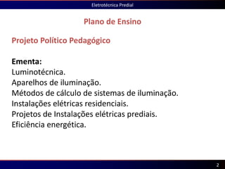Projeto Político Pedagógico
Ementa:
Luminotécnica.
Aparelhos de iluminação.
Métodos de cálculo de sistemas de iluminação.
Instalações elétricas residenciais.
Projetos de Instalações elétricas prediais.
Eficiência energética.
Plano de Ensino
Eletrotécnica Predial
2
 