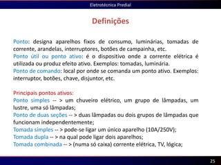 Definições
Eletrotécnica Predial
25
Ponto: designa aparelhos fixos de consumo, luminárias, tomadas de
corrente, arandelas, interruptores, botões de campainha, etc.
Ponto útil ou ponto ativo: é o dispositivo onde a corrente elétrica é
utilizada ou produz efeito ativo. Exemplos: tomadas, luminária.
Ponto de comando: local por onde se comanda um ponto ativo. Exemplos:
interruptor, botões, chave, disjuntor, etc.
Principais pontos ativos:
Ponto simples -- > um chuveiro elétrico, um grupo de lâmpadas, um
lustre, uma só lâmpadas;
Ponto de duas seções -- > duas lâmpadas ou dois grupos de lâmpadas que
funcionam independentemente;
Tomada simples -- > pode-se ligar um único aparelho (10A/250V);
Tomada dupla -- > na qual pode ligar dois aparelhos;
Tomada combinada -- > (numa só caixa) corrente elétrica, TV, lógica;
 