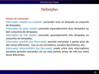 Definições
Eletrotécnica Predial
26
Pontos de comando:
Interruptor simples ou unipolar: comandar uma só lâmpada ou conjunto
de lâmpadas;
Interruptor de duas seções: comanda separadamente duas lâmpadas ou
dois conjuntos de lâmpadas;
Interruptor de três seções: comanda separadamente três lâmpadas ou
conjuntos de lâmpadas;
Interruptor paralelo (ou three-way): permite comandar o ponto ativo de
dois locais diferentes. Usa-se em corredores, escadas dormitórios, etc;
Interruptor intermediário (ou four-way): usado entre dois interruptores
paralelos permite comandar um ou mais pontos ativos de três (ou mais)
locais diferentes;
 