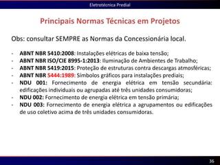 Principais Normas Técnicas em Projetos
Eletrotécnica Predial
36
Obs: consultar SEMPRE as Normas da Concessionária local.
- ABNT NBR 5410:2008: Instalações elétricas de baixa tensão;
- ABNT NBR ISO/CIE 8995-1:2013: Iluminação de Ambientes de Trabalho;
- ABNT NBR 5419:2015: Proteção de estruturas contra descargas atmosféricas;
- ABNT NBR 5444:1989: Símbolos gráficos para instalações prediais;
- NDU 001: Fornecimento de energia elétrica em tensão secundária:
edificações individuais ou agrupadas até três unidades consumidoras;
- NDU 002: Fornecimento de energia elétrica em tensão primária;
- NDU 003: Fornecimento de energia elétrica a agrupamentos ou edificações
de uso coletivo acima de três unidades consumidoras.
 
