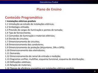 Conteúdo Programático
1 Instalações elétricas prediais
1.1 Introdução ao estudo de instalações elétricas;
1.2 Simbologia utilizada;
1.3 Previsão de cargas de iluminação e pontos de tomada;
1.4 Tipo de fornecimento;
1.5 Comandos de iluminação e materiais elétricos;
1.6 Divisão de circuitos;
1.7 Dimensionamento de circuitos;
1.8 Dimensionamento dos condutores;
1.9 Dimensionamento da proteção (disjuntores, DRs e DPS);
1.10 Dimensionamento dos eletrodutos;
1.11 Demanda;
1.12 Dimensionamento do ramal de entrada e medição;
1.13 Diagramas unifilar, multifilar, esquema funcional, esquema de distribuição;
1.14 Edificações coletivas;
1.15 Relação de materiais;
1.16 Tópicos de eficiência energética em instalações elétricas prediais.
Plano de Ensino
Eletrotécnica Predial
4
 