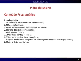 Conteúdo Programático
2 Luminotécnica
2.1 Grandezas e fundamentos de luminotécnica;
2.2 Eficiência luminosa;
2.3 Características e tipos de lâmpadas e luminárias;
2.4 Critério do projeto luminotécnico;
2.5 Método dos lúmens;
2.6 Método do ponto por ponto;
2.7 Sistema de iluminação de emergência;
2.8 Tópicos de eficiência energética em iluminação residencial e iluminação pública;
2.9 Projeto de Luminotécnica.
Plano de Ensino
Eletrotécnica Predial
5
 