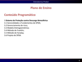 Conteúdo Programático
3 Sistema de Proteção contra Descarga Atmosférica
3.1 Generalidades e Fundamentos de SPDA;
3.2 Gerenciamento de risco;
3.3 Modelo Eletrogeométrico;
3.4 Método de Franklin;
3.5 Método de Faraday;
3.6 Projeto de SPDA.
Plano de Ensino
Eletrotécnica Predial
6
 