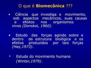 O que é Biomecânica ???
• Ciência que investiga o movimento,
sob aspectos mecânicos, suas causas
e efeitos nos organismos
vivos (Donskoi, 1960).
• Estudo das forças agindo sobre e
dentro da estrutura biológica e os
efeitos produzidos por tais forças
(Hay,1973).
• Estudo do movimento humano
(Winter,1979).
 