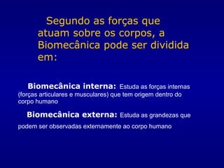 Segundo as forças que
atuam sobre os corpos, a
Biomecânica pode ser dividida
em:
Biomecânica interna: Estuda as forças internas
(forças articulares e musculares) que tem origem dentro do
corpo humano
Biomecânica externa: Estuda as grandezas que
podem ser observadas externamente ao corpo humano
 