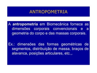 ANTROPOMETRIA
A antropometria em Biomecânica fornece as
dimensões corporais convencionais e a
geometria do corpo e das massas corporais.
Ex.: dimensões das formas geométricas de
segmentos, distribuição de massa, braços de
alavanca, posições articulares, etc.,.
 
