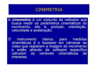 CINEMETRIA
A cinemetria é um conjunto de métodos que
busca medir os parâmetros cinemáticos do
movimento, isto é, posição, orientação,
velocidade e aceleração.
O instrumento básico para medidas
cinemáticas é o baseado em câmeras de
vídeo que registram a imagem do movimento
e então através de software específico
calculam as variáveis cinemáticas de
interesse.
 