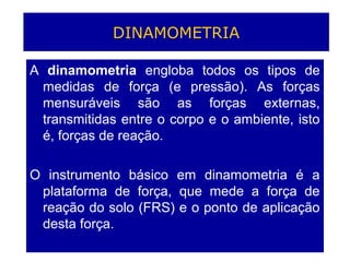 DINAMOMETRIA
A dinamometria engloba todos os tipos de
medidas de força (e pressão). As forças
mensuráveis são as forças externas,
transmitidas entre o corpo e o ambiente, isto
é, forças de reação.
O instrumento básico em dinamometria é a
plataforma de força, que mede a força de
reação do solo (FRS) e o ponto de aplicação
desta força.
 