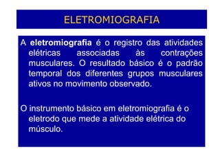 ELETROMIOGRAFIA
A eletromiografia é o registro das atividades
elétricas associadas às contrações
musculares. O resultado básico é o padrão
temporal dos diferentes grupos musculares
ativos no movimento observado.
O instrumento básico em eletromiografia é o
eletrodo que mede a atividade elétrica do
músculo.
 