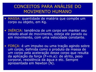 CONCEITOS PARA ANÁLISE DO
MOVIMENTO HUMANO
• MASSA: quantidade de matéria que compõe um
corpo ou objeto, em Kg.
• INÉRCIA: tendência de um corpo em manter seu
estado atual de movimento, esteja ele parado ou
em movimento, com uma velocidade constante.
• FORÇA: é um impulso ou uma tração agindo sobre
um corpo, definida como o produto da massa de
um corpo pela aceleração desse corpo que resulta
da aplicação da força (F=m.a): de atrito, peso
corporal, resistência da água e etc. Sempre
apresentada em Newton (N).
 