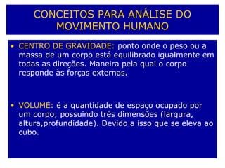 CONCEITOS PARA ANÁLISE DO
MOVIMENTO HUMANO
• CENTRO DE GRAVIDADE: ponto onde o peso ou a
massa de um corpo está equilibrado igualmente em
todas as direções. Maneira pela qual o corpo
responde às forças externas.
• VOLUME: é a quantidade de espaço ocupado por
um corpo; possuindo três dimensões (largura,
altura,profundidade). Devido a isso que se eleva ao
cubo.
 