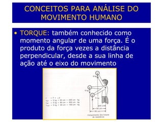 CONCEITOS PARA ANÁLISE DO
MOVIMENTO HUMANO
• TORQUE: também conhecido como
momento angular de uma força. É o
produto da força vezes a distância
perpendicular, desde a sua linha de
ação até o eixo do movimento
 
