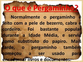 O que é Pergaminho?
Normalmente o pergaminho é
feito com a pele de bezerro, cabra e
cordeiro. Foi bastante popular
durante a Idade Média, e serviu
como substituto do papiro. Mais
tarde, o pergaminho também
começou a ser usado para
encadernar livros e documentos.
 